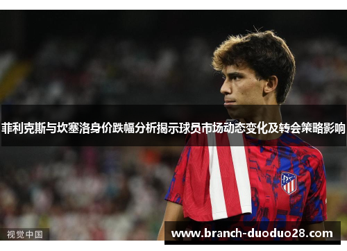 菲利克斯与坎塞洛身价跌幅分析揭示球员市场动态变化及转会策略影响