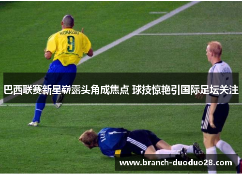 巴西联赛新星崭露头角成焦点 球技惊艳引国际足坛关注 巴西联赛新星崭露头角成焦点 球技惊艳引国际足坛关注