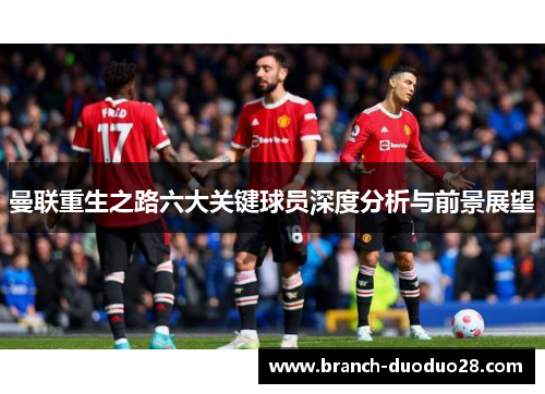 曼联重生之路六大关键球员深度分析与前景展望