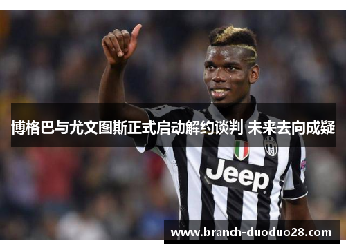 博格巴与尤文图斯正式启动解约谈判 未来去向成疑 博格巴与尤文图斯正式启动解约谈判 未来去向成疑