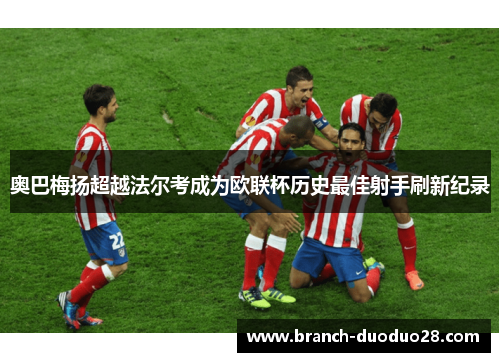 奥巴梅扬超越法尔考成为欧联杯历史最佳射手刷新纪录 奥巴梅扬超越法尔考成为欧联杯历史最佳射手刷新纪录