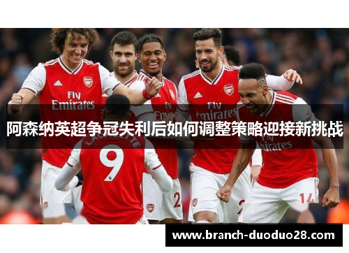 阿森纳英超争冠失利后如何调整策略迎接新挑战